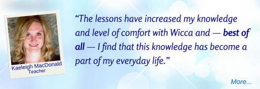 The lessons have increased my knowledge and level of comfort with Wicca and — best of all — I find that this knowledge has become a part of my everyday life.  - KM © Wicca-Spirituality.com 