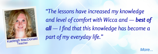 The lessons have increased my knowledge and level of comfort with Wicca and — best of all — I find that this knowledge has become a part of my everyday life.  - KM © Wicca-Spirituality.com 